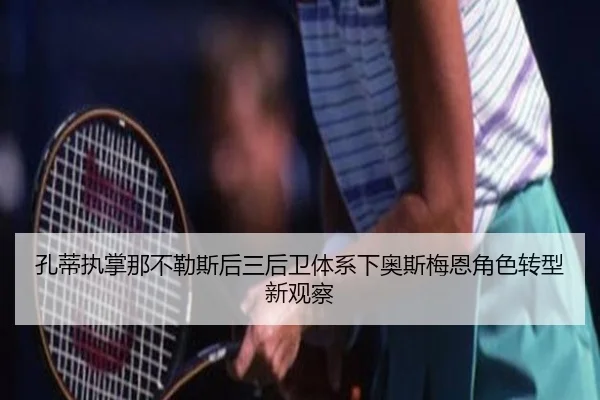 孔蒂执掌那不勒斯后三后卫体系下奥斯梅恩角色转型新观察