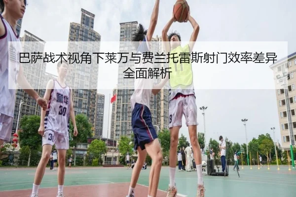 巴萨战术视角下莱万与费兰托雷斯射门效率差异全面解析（kaiyun）