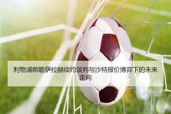 利物浦前瞻萨拉赫续约谈判与沙特报价博弈下的未来走向（kaiyun）