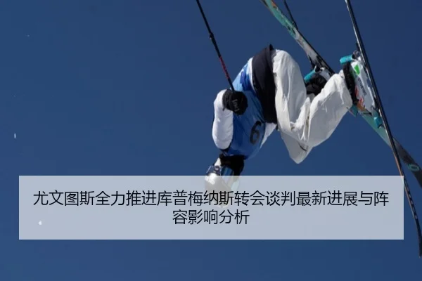 尤文图斯全力推进库普梅纳斯转会谈判最新进展与阵容影响分析